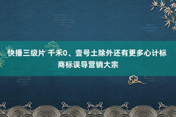 快播三级片 千禾0、壹号土除外还有更多心计标 商标误导营销大宗