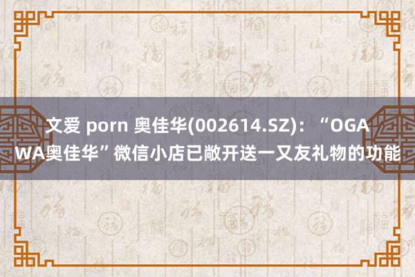 文爱 porn 奥佳华(002614.SZ)：“OGAWA奥佳华”微信小店已敞开送一又友礼物的功能