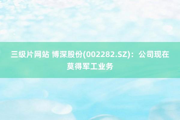 三级片网站 博深股份(002282.SZ)：公司现在莫得军工业务