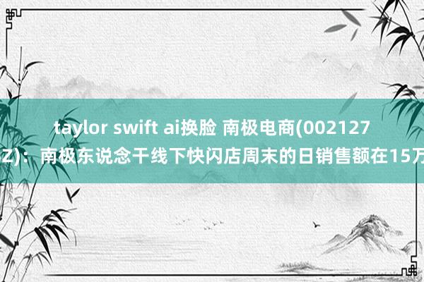 taylor swift ai换脸 南极电商(002127.SZ)：南极东说念干线下快闪店周末的日销售额在15万+