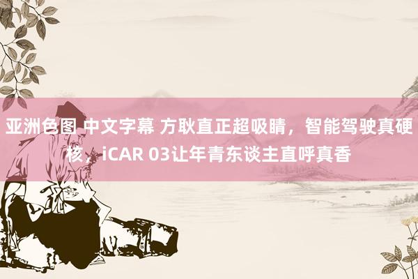 亚洲色图 中文字幕 方耿直正超吸睛，智能驾驶真硬核，iCAR 03让年青东谈主直呼真香