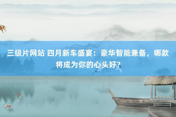 三级片网站 四月新车盛宴：豪华智能兼备，哪款将成为你的心头好？