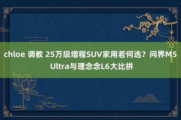 chloe 调教 25万级增程SUV家用若何选？问界M5 Ultra与理念念L6大比拼
