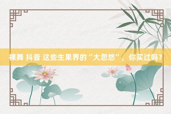 裸舞 抖音 这些生果界的“大忽悠”，你买过吗？