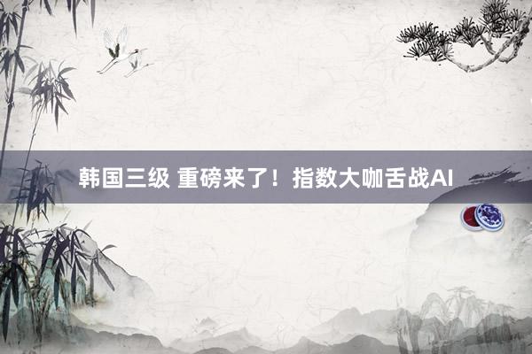 韩国三级 重磅来了！指数大咖舌战AI