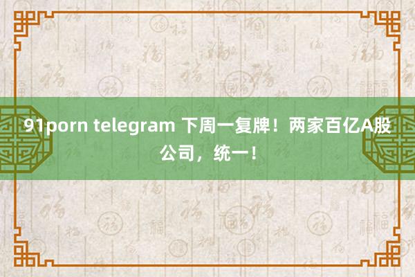 91porn telegram 下周一复牌！两家百亿A股公司，统一！