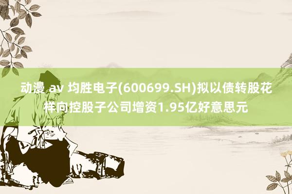 动漫 av 均胜电子(600699.SH)拟以债转股花样向控股子公司增资1.95亿好意思元