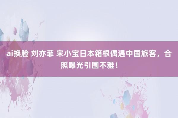ai换脸 刘亦菲 宋小宝日本箱根偶遇中国旅客，合照曝光引围不雅！