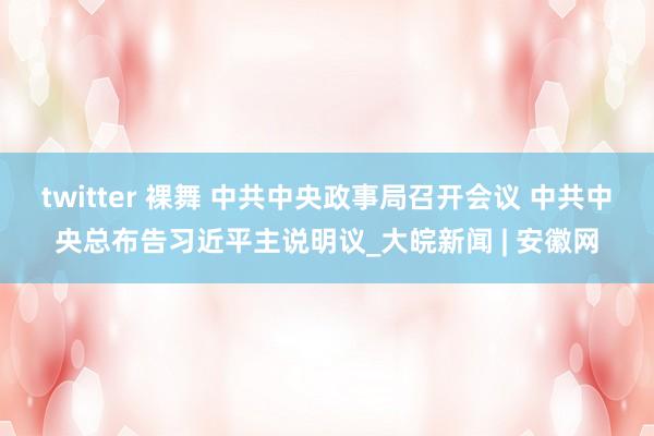 twitter 裸舞 中共中央政事局召开会议 中共中央总布告习近平主说明议_大皖新闻 | 安徽网