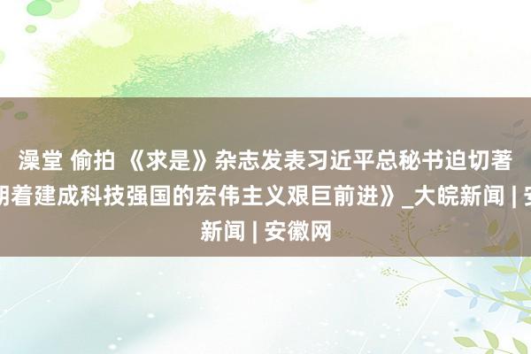 澡堂 偷拍 《求是》杂志发表习近平总秘书迫切著述《朝着建成科技强国的宏伟主义艰巨前进》_大皖新闻 | 安徽网