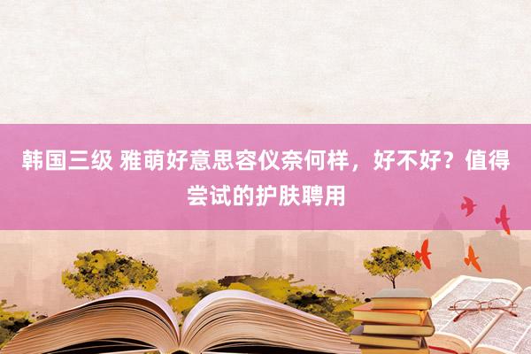 韩国三级 雅萌好意思容仪奈何样，好不好？值得尝试的护肤聘用