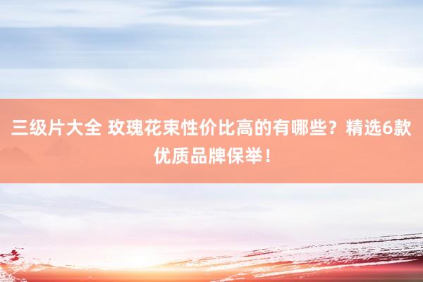 三级片大全 玫瑰花束性价比高的有哪些？精选6款优质品牌保举！