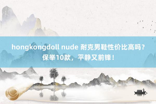 hongkongdoll nude 耐克男鞋性价比高吗？保举10款，平静又前锋！
