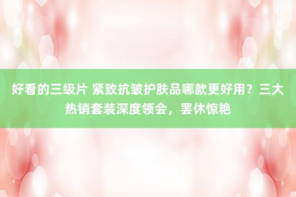 好看的三级片 紧致抗皱护肤品哪款更好用？三大热销套装深度领会，罢休惊艳