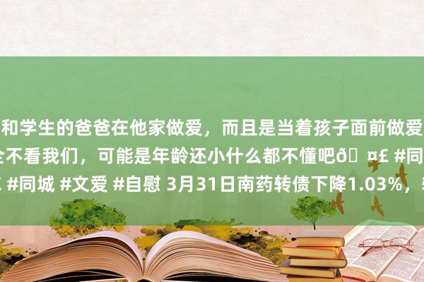 和学生的爸爸在他家做爱，而且是当着孩子面前做爱，太刺激了，孩子完全不看我们，可能是年龄还小什么都不懂吧🤣 #同城 #文爱 #自慰 3月31日南药转债下降1.03%，转股溢价率31.3%