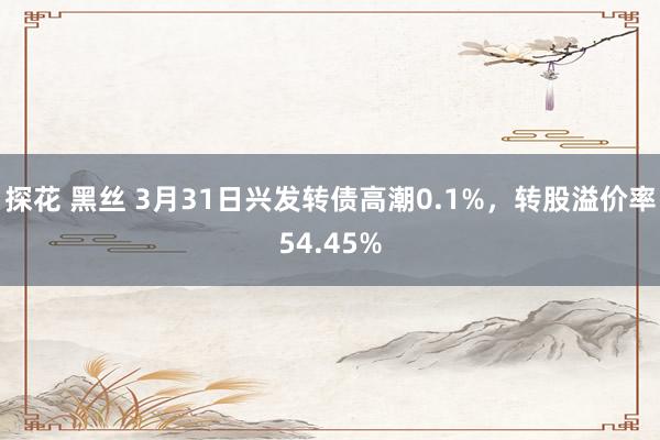 探花 黑丝 3月31日兴发转债高潮0.1%，转股溢价率54.45%