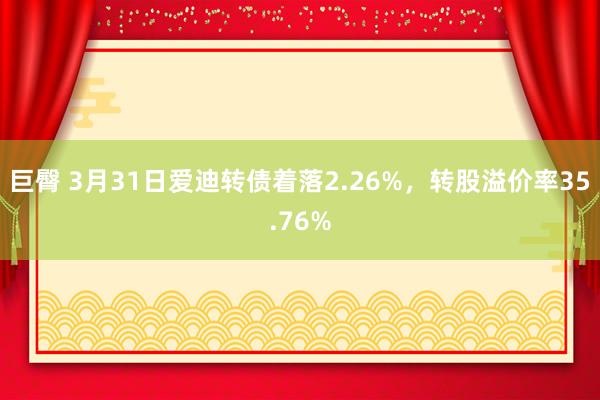 巨臀 3月31日爱迪转债着落2.26%，转股溢价率35.76%