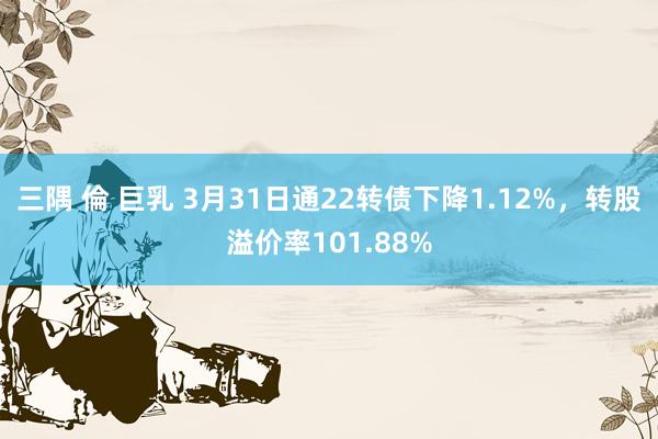 三隅 倫 巨乳 3月31日通22转债下降1.12%，转股溢价率101.88%