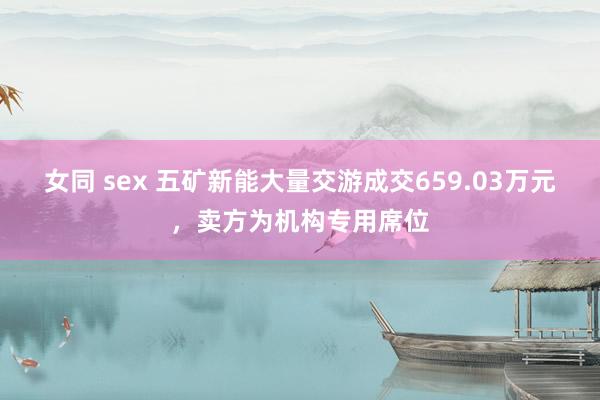 女同 sex 五矿新能大量交游成交659.03万元，卖方为机构专用席位