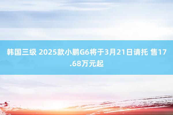 韩国三级 2025款小鹏G6将于3月21日请托 售17.68万元起