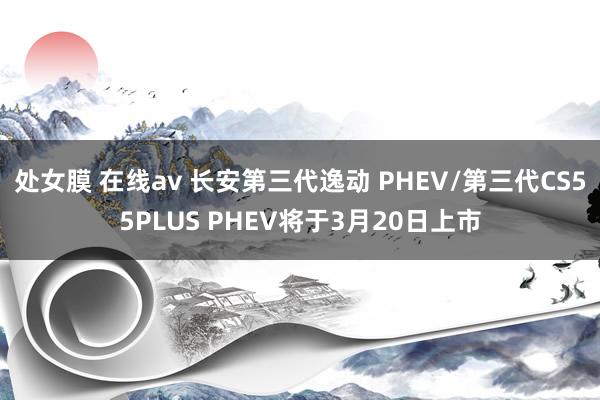 处女膜 在线av 长安第三代逸动 PHEV/第三代CS55PLUS PHEV将于3月20日上市