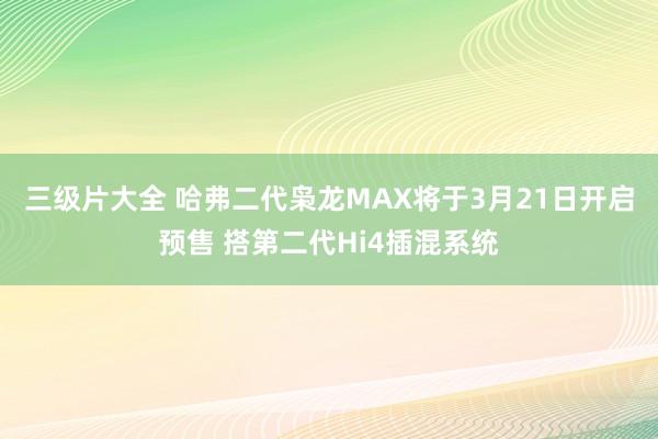 三级片大全 哈弗二代枭龙MAX将于3月21日开启预售 搭第二代Hi4插混系统