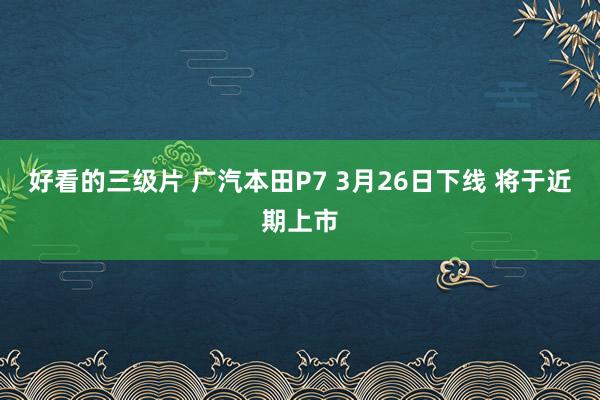 好看的三级片 广汽本田P7 3月26日下线 将于近期上市