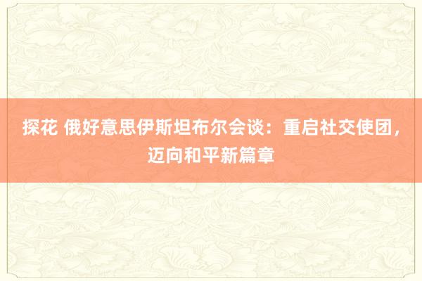 探花 俄好意思伊斯坦布尔会谈：重启社交使团，迈向和平新篇章