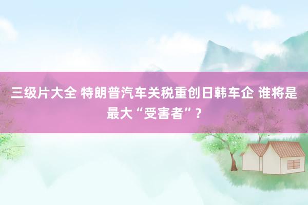 三级片大全 特朗普汽车关税重创日韩车企 谁将是最大“受害者”？