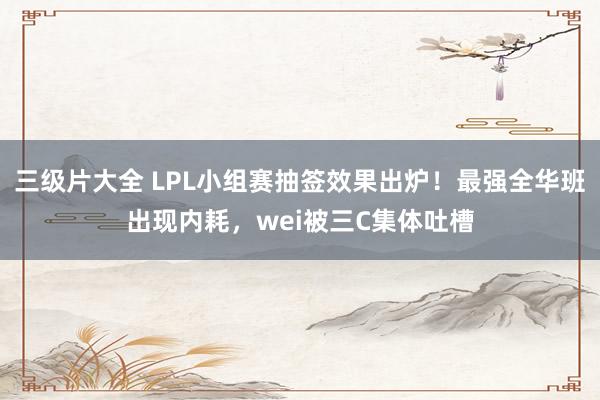 三级片大全 LPL小组赛抽签效果出炉！最强全华班出现内耗，wei被三C集体吐槽