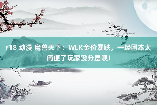 r18 动漫 魔兽天下：WLK金价暴跌，一经团本太简便了玩家没分层呗！