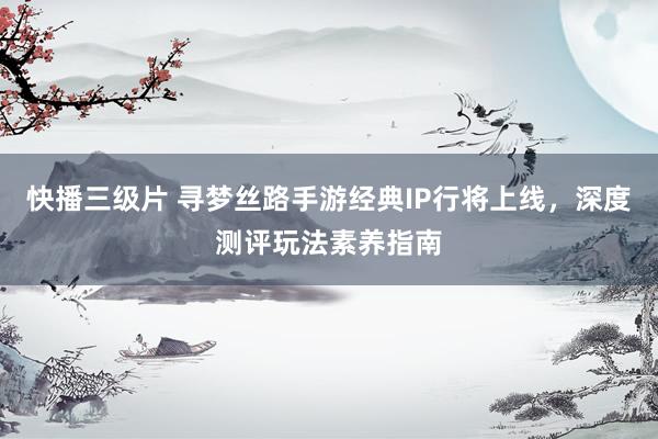 快播三级片 寻梦丝路手游经典IP行将上线，深度测评玩法素养指南