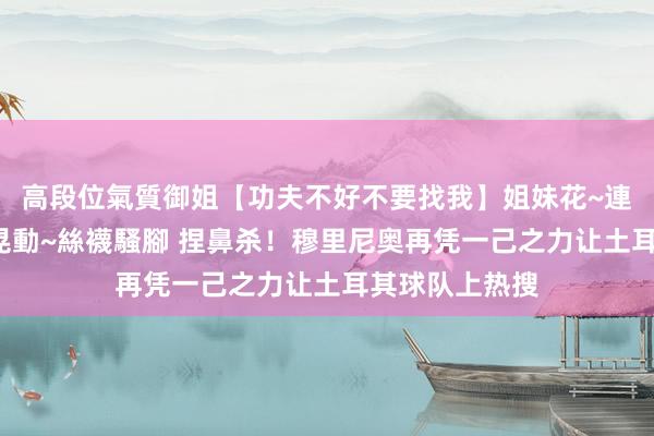 高段位氣質御姐【功夫不好不要找我】姐妹花~連體絲襪~大奶晃動~絲襪騷腳 捏鼻杀！穆里尼奥再凭一己之力让土耳其球队上热搜