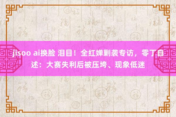 jisoo ai换脸 泪目！全红婵剿袭专访，零丁自述：大赛失利后被压垮、现象低迷