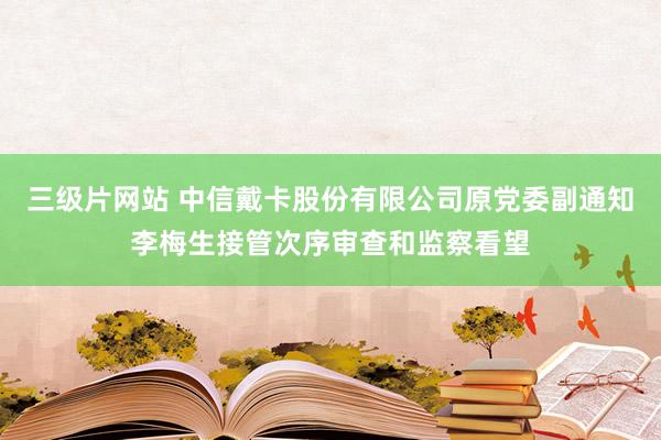 三级片网站 中信戴卡股份有限公司原党委副通知李梅生接管次序审查和监察看望