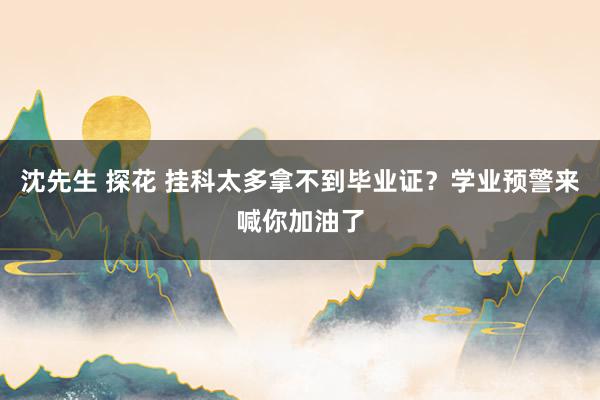沈先生 探花 挂科太多拿不到毕业证？学业预警来喊你加油了