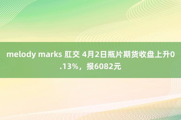 melody marks 肛交 4月2日瓶片期货收盘上升0.13%，报6082元