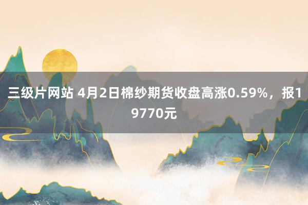 三级片网站 4月2日棉纱期货收盘高涨0.59%，报19770元