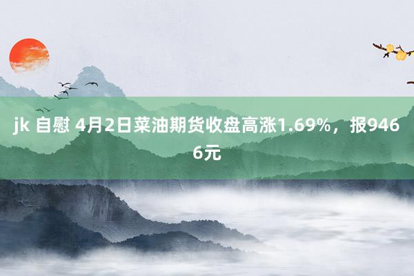 jk 自慰 4月2日菜油期货收盘高涨1.69%，报9466元