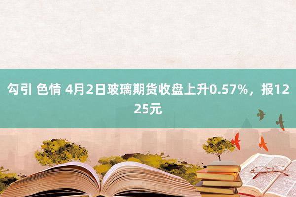勾引 色情 4月2日玻璃期货收盘上升0.57%，报1225元