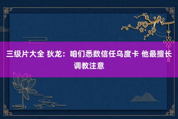 三级片大全 狄龙：咱们悉数信任乌度卡 他最擅长调教注意