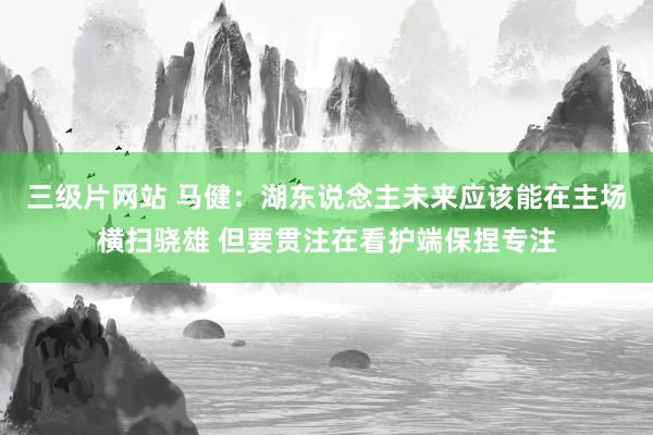 三级片网站 马健：湖东说念主未来应该能在主场横扫骁雄 但要贯注在看护端保捏专注