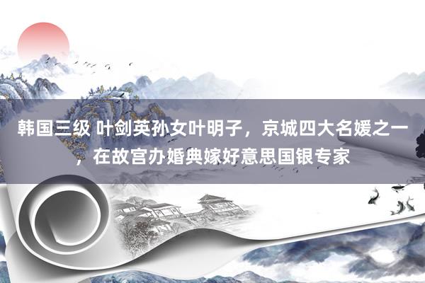 韩国三级 叶剑英孙女叶明子，京城四大名媛之一，在故宫办婚典嫁好意思国银专家