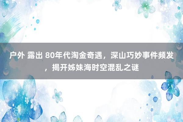 户外 露出 80年代淘金奇遇，深山巧妙事件频发，揭开姊妹海时空混乱之谜