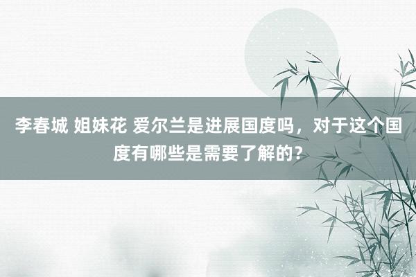 李春城 姐妹花 爱尔兰是进展国度吗，对于这个国度有哪些是需要了解的？