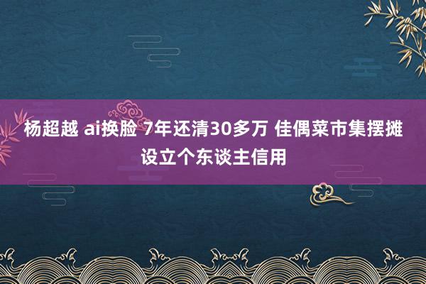 杨超越 ai换脸 7年还清30多万 佳偶菜市集摆摊设立个东谈主信用