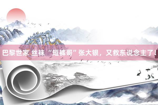 巴黎世家 丝袜 “短裤哥”张大银，又救东说念主了！