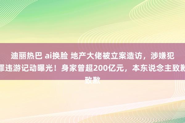 迪丽热巴 ai换脸 地产大佬被立案造访，涉嫌犯罪违游记动曝光！身家曾超200亿元，本东说念主致歉