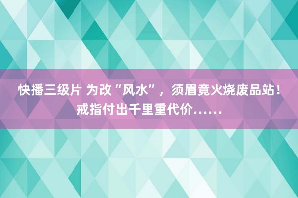 快播三级片 为改“风水”，须眉竟火烧废品站！戒指付出千里重代价……