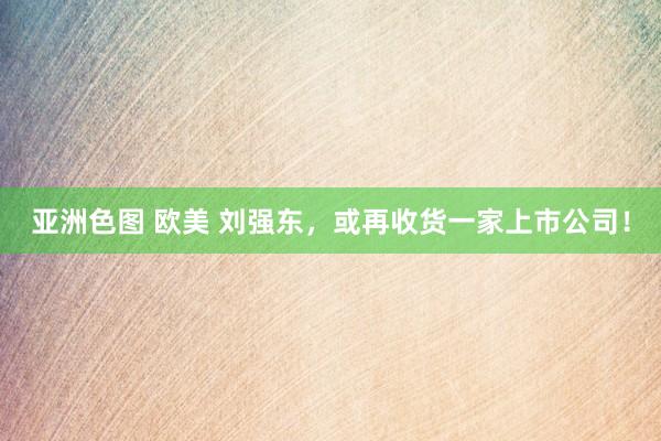 亚洲色图 欧美 刘强东，或再收货一家上市公司！
